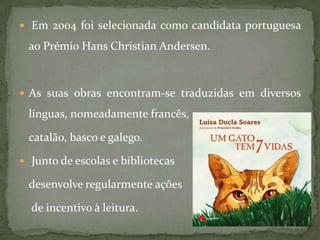  Em 2004 foi selecionada como candidata portuguesa

 ao Prémio Hans Christian Andersen.



 As suas obras encontram-se traduzidas em diversos

 línguas, nomeadamente francês,

 catalão, basco e galego.

 Junto de escolas e bibliotecas

 desenvolve regularmente ações

  de incentivo à leitura.
 