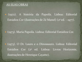 AS SUAS OBRAS


 (1972).   A história da Papoila. Lisboa: Editorial
 Estúdios Cor (ilustrações de Zé Manel) (2ª ed. - 1977).



 (1973). Maria Papoila. Lisboa: Editorial Estúdios Cor.



 (1973). O Dr. Lauro e o Dinossauro. Lisboa: Editorial

 Estúdios Cor (2ª ed. Lisboa: Livros Horizonte,
 ilustrações de Henrique Cayatte).
 