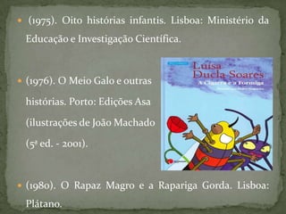  (1975). Oito histórias infantis. Lisboa: Ministério da

 Educação e Investigação Científica.



 (1976). O Meio Galo e outras

 histórias. Porto: Edições Asa

 (ilustrações de João Machado

 (5ª ed. - 2001).



 (1980). O Rapaz Magro e a Rapariga Gorda. Lisboa:

 Plátano.
 
