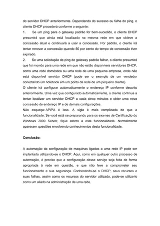 do servidor DHCP anteriormente. Dependendo do sucesso ou falha do ping, o cliente DHCP procederá conforme o seguinte: 
1. Se um ping para o gateway padrão for bem-sucedido, o cliente DHCP presumirá que ainda está localizado na mesma rede em que obteve a concessão atual e continuará a usar a concessão. Por padrão, o cliente irá tentar renovar a concessão quando 50 por cento do tempo de concessão tiver expirado. 
2. Se uma solicitação de ping do gateway padrão falhar, o cliente presumirá que foi movido para uma rede em que não estão disponíveis servidores DHCP, como uma rede doméstica ou uma rede de uma pequena empresa, onde não está disponível servidor DHCP (pode ser o exemplo de um vendedor conectando um notebook em um ponto da rede de um pequeno cliente). 
O cliente irá configurar automaticamente o endereço IP conforme descrito anteriormente. Uma vez que configurado automaticamente, o cliente continua a tentar localizar um servidor DHCP a cada cinco minutos e obter uma nova concessão de endereço IP e de demais configurações. 
Não esqueça: APIPA é isso. A sigla é mais complicada do que a funcionalidade. Se você está se preparando para os exames de Certificação do Windows 2000 Server, fique atento a esta funcionalidade. Normalmente aparecem questões envolvendo conhecimentos desta funcionalidade. 
Conclusão: 
A automação da configuração de maquinas ligadas a uma rede IP pode ser implantada utilizando-se o DHCP. Aqui, como em qualquer outro processo de automação, é preciso que a configuração desse serviço seja feita de forma apropriada à rede em questão, e que não leve a comprometer seu funcionamento e sua segurança. Conhecendo-se o DHCP, seus recursos e suas falhas, assim como os recursos do servidor utilizado, pode-se utiliza-lo como um aliado na administração de uma rede. 
 