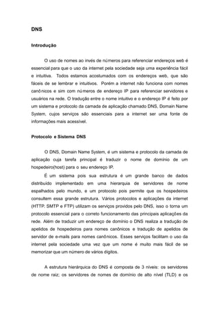 DNS 
Introdução 
O uso de nomes ao inve´s de nu´ meros para referenciar enderec¸os web e´ essencial para que o uso da internet pela sociedade seja uma experieˆncia fa´cil e intuitiva. Todos estamos acostumados com os enderec¸os web, que sa˜o fa´ceis de se lembrar e intuitivos. Pore´m a internet na˜o funciona com nomes canoˆ nicos e sim com nu´ meros de enderec¸o IP para referenciar servidores e usua´rios na rede. O traduc¸a˜o entre o nome intuitivo e o enderec¸o IP e´ feito por um sistema e protocolo da camada de aplicac¸a˜o chamado DNS, Domain Name System, cujos servic¸os sa˜o essenciais para a internet ser uma fonte de informações mais acess´ıvel. 
Protocolo e Sistema DNS 
O DNS, Domain Name System, e´ um sistema e protocolo da camada de aplicac¸a˜o cuja tarefa principal e´ traduzir o nome de dom´ınio de um hospedeiro(host) para o seu enderec¸o IP. 
E´ um sistema pois sua estrutura e´ um grande banco de dados distribu´ıdo implementado em uma hierarquia de servidores de nome espalhados pelo mundo, e um protocolo pois permite que os hospedeiros consultem essa grande estrutura. Va´rios protocolos e aplicações da internet (HTTP. SMTP e FTP) utilizam os servic¸os providos pelo DNS, isso o torna um protocolo essencial para o correto funcionamento das principais aplicac¸o˜ es da rede. Ale´m de traduzir um enderec¸o de dom´ınio o DNS realiza a traduc¸a˜o de apelidos de hospedeiros para nomes canônicos e traduc¸a˜o de apelidos de servidor de e-mails para nomes canoˆ nicos. Esses servic¸os facilitam o uso da internet pela sociedade uma vez que um nome e´ muito mais fa´cil de se memorizar que um nu´ mero de va´rios d´ıgitos. 
A estrutura hiera´rquica do DNS e´ composta de 3 n´ıveis: os servidores de nome raiz; os servidores de nomes de dom´ınio de alto n´ıvel (TLD) e os  