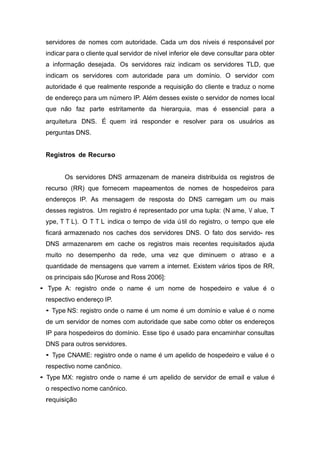 servidores de nomes com autoridade. Cada um dos n´ıveis e´ responsa´vel por indicar para o cliente qual servidor de n´ıvel inferior ele deve consultar para obter a informac¸a˜o desejada. Os servidores raiz indicam os servidores TLD, que indicam os servidores com autoridade para um dom´ınio. O servidor com autoridade e´ que realmente responde a requisic¸a˜o do cliente e traduz o nome de enderec¸o para um nu´ mero IP. Ale´m desses existe o servidor de nomes local que na˜o faz parte estritamente da hierarquia, mas e´ essencial para a arquitetura DNS. E´ quem ira´ responder e resolver para os usua´rios as perguntas DNS. 
Registros de Recurso 
Os servidores DNS armazenam de maneira distribu´ıda os registros de recurso (RR) que fornecem mapeamentos de nomes de hospedeiros para enderec¸os IP. As mensagem de resposta do DNS carregam um ou mais desses registros. Um registro e´ representado por uma tupla: (N ame, V alue, T ype, T T L). O T T L indica o tempo de vida u´ til do registro, o tempo que ele ficara´ armazenado nos caches dos servidores DNS. O fato dos servido- res DNS armazenarem em cache os registros mais recentes requisitados ajuda muito no desempenho da rede, uma vez que diminuem o atraso e a quantidade de mensagens que varrem a internet. Existem va´rios tipos de RR, os principais sa˜o [Kurose and Ross 2006]: 
• Type A: registro onde o name e´ um nome de hospedeiro e value e´ o respectivo enderec¸o IP. 
• Type NS: registro onde o name e´ um nome e´ um dom´ınio e value e´ o nome de um servidor de nomes com autoridade que sabe como obter os enderec¸os IP para hospedeiros do dom´ınio. Esse tipo e´ usado para encaminhar consultas DNS para outros servidores. 
• Type CNAME: registro onde o name e´ um apelido de hospedeiro e value e´ o respectivo nome canoˆ nico. 
• Type MX: registro onde o name e´ um apelido de servidor de email e value e´ o respectivo nome canoˆ nico. 
requisic¸a˜ o 
 