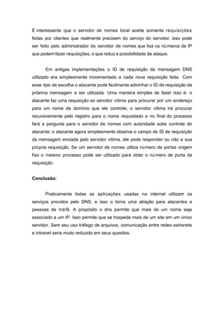 E´ interessante que o servidor de nomes local aceite somente requisições feitas por clientes que realmente precisem do servic¸o do servidor, isso pode ser feito pelo administrador do servidor de nomes que fixa os nu´ meros de IP que podem fazer requisições, o que reduz a possibilidade de ataque. 
Em antigas implementações o ID de requisic¸a˜o da mensagem DNS utilizado era simplesmente incrementado a cada nova requisic¸a˜o feita. Com esse tipo de escolha o atacante pode facilmente adivinhar o ID de requisic¸a˜o da pro´xima mensagem a ser utilizada. Uma maneira simples de fazer isso e´: o atacante faz uma requisic¸a˜o ao servidor v´ıtima para procurar por um enderec¸o para um nome de dom´ınio que ele controle; o servidor v´ıtima ira´ procurar recursivamente pelo registro para o nome requisitado e no final do processo fara´ a pergunta para o servidor de nomes com autoridade sobe controle do atacante; o atacante agora simplesmente observa o campo de ID de requisic¸a˜o da mensagem enviada pelo servidor v´ıtima, ele pode responder ou na˜o a sua pro´ pria requisic¸a˜o. Se um servidor de nomes utiliza nu´ mero de portas origem fixo o mesmo processo pode ser utilizado para obter o nu´ mero de porta da requisic¸a˜o. 
Conclusão: 
Praticamente todas as aplicações usadas na internet utilizam os servic¸os providos pelo DNS, e isso o torna uma atração para atacantes e pessoas de má fé´. A propósito o dns permite que mais de um nome seja associado a um IP. Isso permite que se hospede mais de um site em um único servidor. Sem seu uso tráfego de arquivos, comunicação entre redes extranets e intranet seria muito reduzido em seus quesitos. 
 