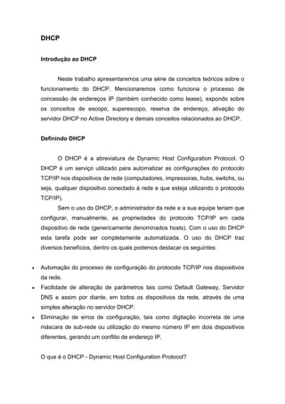 DHCP 
Introdução ao DHCP 
Neste trabalho apresentaremos uma série de conceitos teóricos sobre o funcionamento do DHCP. Mencionaremos como funciona o processo de concessão de endereços IP (também conhecido como lease), expondo sobre os conceitos de escopo, superescopo, reserva de endereço, ativação do servidor DHCP no Active Directory e demais conceitos relacionados ao DHCP. 
Definindo DHCP 
O DHCP é a abreviatura de Dynamic Host Configuration Protocol. O DHCP é um serviço utilizado para automatizar as configurações do protocolo TCP/IP nos dispositivos de rede (computadores, impressoras, hubs, switchs, ou seja, qualquer dispositivo conectado à rede e que esteja utilizando o protocolo TCP/IP). 
Sem o uso do DHCP, o administrador da rede e a sua equipe teriam que configurar, manualmente, as propriedades do protocolo TCP/IP em cada dispositivo de rede (genericamente denominados hosts). Com o uso do DHCP esta tarefa pode ser completamente automatizada. O uso do DHCP traz diversos benefícios, dentro os quais podemos destacar os seguintes: 
 Automação do processo de configuração do protocolo TCP/IP nos dispositivos da rede. 
 Facilidade de alteração de parâmetros tais como Default Gateway, Servidor DNS e assim por diante, em todos os dispositivos da rede, através de uma simples alteração no servidor DHCP. 
 Eliminação de erros de configuração, tais como digitação incorreta de uma máscara de sub-rede ou utilização do mesmo número IP em dois dispositivos diferentes, gerando um conflito de endereço IP. 
O que é o DHCP - Dynamic Host Configuration Protocol?  