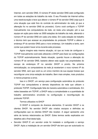 Internet, com servidor DNS. O número IP deste servidor DNS está configurado em todas as estações de trabalho da rede. O seu Provedor de Internet sofreu uma reestruturação e teve que alterar o número IP do servidor DNS (veja que é uma situação que está fora do controle do administrador da rede, já que a alteração foi no servidor DNS do provedor). Como você configura o TCP/IP manualmente nos computadores da rede, só resta uma solução: pôr a sua equipe em ação para visitar as 3000 estações de trabalho da rede, alterando o número IP do servidor DNS em cada uma delas. Em cada estação de trabalho o técnico terá que acessar as propriedades do protocolo TCP/IP e alterar o endereço IP do servidor DNS para o novo endereço. Um trabalho e tanto, sem contar que podem haver erros durante este processo. 
Agora imagine esta mesma situação, só que ao invés de configurar o TCP/IP manualmente você está utilizando o DHCP para fazer as configurações do TCP/IP automaticamente. Nesta situação, quando houve a alteração do número IP do servidor DNS, bastaria alterar esta opção nas propriedades do escopo de endereços IP no servidor DHCP e pronto. Na próxima reinicialização, os computadores da rede já receberiam o novo número IP do servidor DNS, sem que você ou um único membro da sua equipe tivesse que reconfigurar uma única estação de trabalho. Bem mais simples, mais produtivo e menos propenso a erros. 
Isso é o DHCP, um serviço para configuração automática do protocolo TCP/IP nos computadores e demais dispositivos da rede que utilizam o protocolo TCP/IP. Configuração feita de maneira automática e centralizada. Em redes baseadas em TCP/IP, o DHCP reduz a complexidade e a quantidade de trabalho administrativo envolvido na configuração e reconfiguração do protocolo TCP/IP. 
Termos utilizados no DHCP 
O DHCP é composto de diversos elementos. O servidor DHCP e os clientes DHCP. No servidor DHCP são criados escopos e definidas as configurações que os clientes DHCP irão receber. A seguir apresento uma série de termos relacionados ao DHCP. Estes termos serão explicados em detalhes até o final desta lição. 
 Servidor DHCP: É um servidor onde foi instalado e configurado o serviço DHCP. Após a instalação de um servidor DHCP ele tem que ser autorizado no  
