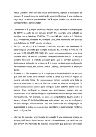 Active Directory, antes que ele possa, efetivamente, atender a requisições de clientes. O procedimento de autorização no Active Directory é uma medida de segurança, para evitar que servidores DHCP sejam introduzidos na rede sem o conhecimento do administrador. 
 Cliente DHCP: É qualquer dispositivo de rede capaz de obter as configurações do TCP/IP a partir de um servidor DHCP. Por exemplo, uma estação de trabalho com o Windows 95/98/Me, Windows NT Workstation 4.0, Windows 2000 Professional, Windows XP, Windows Vista, uma impressora com placa de rede habilitada ao DHCP e assim por diante. 
o Escopo: Um escopo é o intervalo consecutivo completo des endereços IP possíveis para uma rede (por exemplo, a faixa de 10.10.10.100 a 10.10.10.150, na rede 10.10.10.0/255.255.255.0). Em geral, os escopos definem uma única sub-rede física, na rede na qual serão oferecidos serviços DHCP. Os escopos também fornecem o método principal para que o servidor gerencie a distribuição e atribuição de endereços IP e outros parâmetros de configuração para clientes na rede, tais como o Default Gateway, Servidor DNS e assim por diante. 
o Superescopo: Um superescopo é um agrupamento administrativo de escopos que pode ser usado para oferecer suporte a várias sub-redes IP lógicas na mesma sub-rede física. Os superescopos contêm somente uma lista de escopos associados ou escopos filho que podem ser ativados em cojunto. Os superescopos não são usados para configurar outros detalhes sobre o uso de escopo. Para configurar a maioria das propriedades usadas em um superescopo, você precisa configurar propriedades de cada escopo associado, individualmente. Por exemplo, se todos os computadores devem receber o mesmo número IP de Default Gateway, este número tem que ser configurado em cada escopo, individualmente. Não tem como fazer esta configuração no Superescopo e todos os escopos (que compõem o Superescopo), herdarem estas configurações. 
o Intervalo de exclusão: Um intervalo de exclusão é uma seqüência limitada de endereços IP dentro de um escopo, excluído dos endereços que são fornecidos pelo DHCP. Os intervalos de exclusão asseguram que quaisquer endereços  