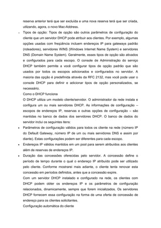 reserva anterior terá que ser excluída e uma nova reserva terá que ser criada, utilzando, agora, o novo Mac-Address. 
o Tipos de opção: Tipos de opção são outros parâmetros de configuração do cliente que um servidor DHCP pode atribuir aos clientes. Por exemplo, algumas opções usadas com freqúência incluem endereços IP para gateways padrão (roteadores), servidores WINS (Windows Internet Name System) e servidores DNS (Domain Name System). Geralmente, esses tipos de opção são ativados e configurados para cada escopo. O console de Administração do serviço DHCP também permite a você configurar tipos de opção padrão que são usados por todos os escopos adicionados e configurados no servidor. A maioria das opção é predefinida através da RFC 2132, mas você pode usar o console DHCP para definir e adicionar tipos de opção personalizados, se necessário. 
Como o DHCP funciona 
O DHCP utiliza um modelo cliente/servidor. O administrador da rede instala e configura um ou mais servidores DHCP. As informações de configuração – escopos de endereços IP, reservas e outras opções de configuração – são mantidas no banco de dados dos servidores DHCP. O banco de dados do servidor inclui os seguintes itens: 
 Parâmetros de configuração válidos para todos os cliente na rede (número IP do Default Gateway, número IP de um ou mais servidores DNS e assim por diante). Estas configurações podem ser diferentes para cada escopo. 
 Endereços IP válidos mantidos em um pool para serem atribuídos aos clientes além de reservas de endereços IP. 
 Duração das concessões oferecidas pelo servidor. A concessão define o período de tempo durante o qual o endereço IP atribuído pode ser utilizado pelo cliente. Conforme mostrarei mais adiante, o cliente tenta renovar esta concessão em períodos definidos, antes que a concessão expire. 
Com um servidor DHCP instalado e configurado na rede, os clientes com DHCP podem obter os endereços IP e os parâmetros de configuração relacionados, dinamicamente, sempre que forem inicializados. Os servidores DHCP fornecem essa configuração na forma de uma oferta de concessão de endereço para os clientes solicitantes. 
Configuração automática do cliente  