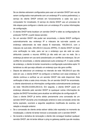 Se os clientes estiverem configurados para usar um servidor DHCP (em vez de serem configurados manualmente com um endereço IP e outros parâmetros), o serviço do cliente DHCP entrará em funcionamento a cada vez que o computador for inicializado. O serviço do cliente DHCP usa um processo de três etapas para configurar o cliente com um endereço IP e outras informações de configuração. 
 O cliente DHCP tenta localizar um servidor DHCP e obter as configurações do protocolo TCP/IP, a partir desse servidor. 
 Se um servidor DHCP não puder ser encontrado, o cliente DHCP configura automaticamente seu endereço IP e máscara de sub-rede usando um endereço selecionado da rede classe B reservada, 169.254.0.0, com a máscara de sub-rede, 255.255.0.0 (recurso APIPA). O cliente DHCP irá fazer uma verificação na rede, para ver se o endereço que ele está se auto- atribuindo (usando o recurso APIPA) já não está em uso na rede. Se o endereço já estiver em uso será caracterizado um conflito de endereços. Se um conflito for encontrado, o cliente selecionará outro endereço IP. A cada conflito de endereço, o cliente irá tentar novamente a configuração automática após 10 tentativas ou até que seja utilizado um endereço que não gere conflito. 
 Depois de selecionar um endereço no intervalo de rede 169.254.0.0 que não está em uso, o cliente DHCP irá configurar a interface com esse endereço. O cliente continua a verificar se um servidor DHCP não está disponível. Esta verificação é feita a cada cinco minutos. Se um servidor DHCP for encontrado, o cliente abandonará as informações configuradas automaticamente (endereço da rede 169.254.0.0/255.255.0.0). Em seguida, o cliente DHCP usará um endereço oferecido pelo servidor DHCP (e quaisquer outras informações de opções de DHCP fornecidas) para atualizar as definições de configuração IP. 
Caso o cliente DHCP já tenha obtido previamente uma concessão de um servidor DHCP (durante uma inicialização anterior) e esta concessão ainda não tenha expirado, ocorrerá a seguinte seqüência modificada de eventos, em relação a situação anterior: 
 Se a concessão de cliente ainda estiver válida (não expirada) no momento da inicialização, o cliente irá tentar renovar a concessão com o servidor DHCP. 
 Se durante a tentativa de renovação o cliente não conseguir localizar qualquer servidor DHCP, ele irá tentar efetuar o ping no gateway padrão que ele recebeu  