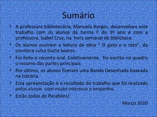 Sumário
• A professora bibliotecária, Manuela Borges, desenvolveu este
  trabalho com os alunos da turma F do 3º ano e com a
  professora, Isabel Cruz, na hora semanal de biblioteca.
• Os alunos ouviram a leitura da obra “ O gato e o rato”, da
  escritora Luísa Ducla Soares.
• Foi feito o reconto oral. Coletivamente, foi escrito no quadro
  o resumo das partes principais.
• Por último, os alunos fizeram uma Banda Desenhada baseada
  na história.
• Esta apresentação é o resultado do trabalho que foi realizado
  pelos alunos com muito interesse e empenho.
• Estão todos de Parabéns!
                                                     Março 2010
 