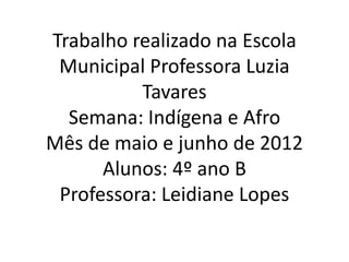 Trabalho realizado na Escola
 Municipal Professora Luzia
          Tavares
  Semana: Indígena e Afro
Mês de maio e junho de 2012
      Alunos: 4º ano B
 Professora: Leidiane Lopes
 