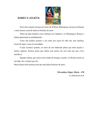 roMeu e JulieTa


       Estes dois amantes da peça de teatro de William Shakespeare são provavelmente
o mais famoso casal de todas as histórias de amor.
       Filhos de duas famílias rivais italianas (os Capuleto e os Montéquio), Romeu e
Julieta apaixonam-se perdidamente.
       Como não podem assumir o seu amor por causa do ódio das suas famílias,
resolvem fugir e casar às escondidas.
       O pior acontece quando, no meio de um elaborado plano que mete poções e
muitos enganos, Romeu pensa que Julieta está morta, ele sem mais por que viver,
suicida-se.
       Quando Julieta, que estava num estado de letargia, acorda e vê Romeu morto ao
seu lado, faz o mesmo que ele.
Dessa forma triste termina uma das mais belas histórias de amor.


                                                      Elevantina, Edgar, Maria – 4ºB
                                                                   In, www.junior.te.pt
 