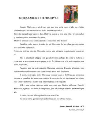 SHerazade e o rei SHaHryar


       Quando Shahryar, o rei de um país que hoje seria entre o Irão ou a Índia,
descobriu que a sua mulher lhe era infiel, mandou executá-la.
Ficou tão zangado que todos os dias, Shahryar casava-se com uma bela e jovem mulher
e, no dia seguinte, mandava-a decapitar.
Shahryar também casou com Sherazade, a lindíssima filha do vizir.
       Decidida a não morrer às mãos do rei, Sherazade fez um plano para se manter
viva e escapar à execução.
Assim, na noite de núpcias, Sherazade contou uma intrigante e apaixonante história ao
rei.
       Mas o amanhecer chegou sem que ela tivesse acabado de contar a história e,
como esta se encontrava no seu apogeu, o rei decidiu esperar pela noite seguinte para
saber o desfecho.
       Acontece que, na noite seguinte, Sherazade terminou de contar a história. Mas
rapidamente encadeou nessa uma outra história ainda mais fascinante.
       E assim, noite após noite, Sherazade contava todas as histórias que conseguia
inventar e, quando o Sol anunciava o nascer de um novo dia, ela terminava o seu relato,
mas sempre de forma a manter o rei interessado na noite seguinte.
       Mil e uma noites correram, cada uma com uma história diferente. Quando
Sherazade esgotou a sua fonte de imaginação, já o rei Shahryar se tinha apaixonado por
ela.
       E assim viveram felizes pelo resto das suas vidas.
       Foi desta forma que nasceram as histórias das Mil e Uma Noites...


                                                            Bruna, Daniel, Melissa – 4ºB
                                                                      In, www.junior.te.pt
 
