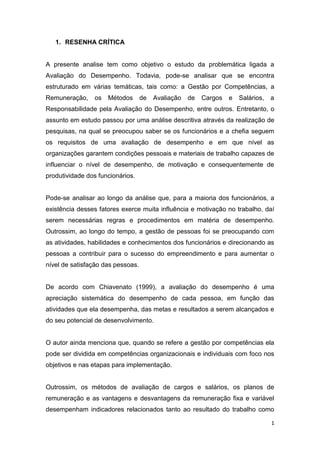 1
1. RESENHA CRÍTICA
A presente analise tem como objetivo o estudo da problemática ligada a
Avaliação do Desempenho. Todavia, pode-se analisar que se encontra
estruturado em várias temáticas, tais como: a Gestão por Competências, a
Remuneração, os Métodos de Avaliação de Cargos e Salários, a
Responsabilidade pela Avaliação do Desempenho, entre outros. Entretanto, o
assunto em estudo passou por uma análise descritiva através da realização de
pesquisas, na qual se preocupou saber se os funcionários e a chefia seguem
os requisitos de uma avaliação de desempenho e em que nível as
organizações garantem condições pessoais e materiais de trabalho capazes de
influenciar o nível de desempenho, de motivação e consequentemente de
produtividade dos funcionários.
Pode-se analisar ao longo da análise que, para a maioria dos funcionários, a
existência desses fatores exerce muita influência e motivação no trabalho, daí
serem necessárias regras e procedimentos em matéria de desempenho.
Outrossim, ao longo do tempo, a gestão de pessoas foi se preocupando com
as atividades, habilidades e conhecimentos dos funcionários e direcionando as
pessoas a contribuir para o sucesso do empreendimento e para aumentar o
nível de satisfação das pessoas.
De acordo com Chiavenato (1999), a avaliação do desempenho é uma
apreciação sistemática do desempenho de cada pessoa, em função das
atividades que ela desempenha, das metas e resultados a serem alcançados e
do seu potencial de desenvolvimento.
O autor ainda menciona que, quando se refere a gestão por competências ela
pode ser dividida em competências organizacionais e individuais com foco nos
objetivos e nas etapas para implementação.
Outrossim, os métodos de avaliação de cargos e salários, os planos de
remuneração e as vantagens e desvantagens da remuneração fixa e variável
desempenham indicadores relacionados tanto ao resultado do trabalho como
 