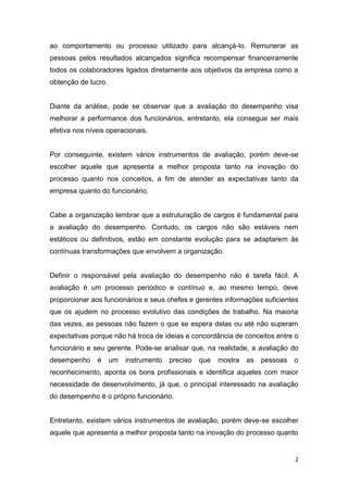 2
ao comportamento ou processo utilizado para alcançá-lo. Remunerar as
pessoas pelos resultados alcançados significa recompensar financeiramente
todos os colaboradores ligados diretamente aos objetivos da empresa como a
obtenção de lucro.
Diante da análise, pode se observar que a avaliação do desempenho visa
melhorar a performance dos funcionários, entretanto, ela consegue ser mais
efetiva nos níveis operacionais.
Por conseguinte, existem vários instrumentos de avaliação, porém deve-se
escolher aquele que apresenta a melhor proposta tanto na inovação do
processo quanto nos conceitos, a fim de atender as expectativas tanto da
empresa quanto do funcionário.
Cabe a organização lembrar que a estruturação de cargos é fundamental para
a avaliação do desempenho. Contudo, os cargos não são estáveis nem
estáticos ou definitivos, estão em constante evolução para se adaptarem às
contínuas transformações que envolvem a organização.
Definir o responsável pela avaliação do desempenho não é tarefa fácil. A
avaliação é um processo periódico e contínuo e, ao mesmo tempo, deve
proporcionar aos funcionários e seus chefes e gerentes informações suficientes
que os ajudem no processo evolutivo das condições de trabalho. Na maioria
das vezes, as pessoas não fazem o que se espera delas ou até não superam
expectativas porque não há troca de ideias e concordância de conceitos entre o
funcionário e seu gerente. Pode-se analisar que, na realidade, a avaliação do
desempenho é um instrumento preciso que mostra as pessoas o
reconhecimento, aponta os bons profissionais e identifica aqueles com maior
necessidade de desenvolvimento, já que, o principal interessado na avaliação
do desempenho é o próprio funcionário.
Entretanto, existem vários instrumentos de avaliação, porém deve-se escolher
aquele que apresenta a melhor proposta tanto na inovação do processo quanto
 