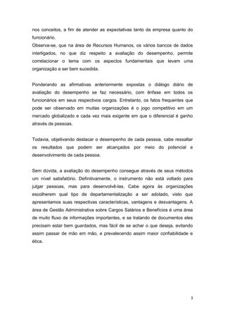 3
nos conceitos, a fim de atender as expectativas tanto da empresa quanto do
funcionário.
Observa-se, que na área de Recursos Humanos, os vários bancos de dados
interligados, no que diz respeito a avaliação do desempenho, permite
correlacionar o tema com os aspectos fundamentais que levam uma
organização a ser bem sucedida.
Ponderando as afirmativas anteriormente expostas o diálogo diário de
avaliação do desempenho se faz necessário, com ênfase em todos os
funcionários em seus respectivos cargos. Entretanto, os fatos frequentes que
pode ser observado em muitas organizações é o jogo competitivo em um
mercado globalizado e cada vez mais exigente em que o diferencial é ganho
através de pessoas.
Todavia, objetivando destacar o desempenho de cada pessoa, cabe ressaltar
os resultados que podem ser alcançados por meio do potencial e
desenvolvimento de cada pessoa.
Sem dúvida, a avaliação do desempenho consegue através de seus métodos
um nível satisfatório. Definitivamente, o instrumento não está voltado para
julgar pessoas, mas para desenvolvê-las. Cabe agora às organizações
escolherem qual tipo de departamentalização a ser adotado, visto que
apresentamos suas respectivas características, vantagens e desvantagens. A
área de Gestão Administrativa sobre Cargos Salários e Benefícios é uma área
de muito fluxo de informações importantes, e se tratando de documentos eles
precisam estar bem guardados, mas fácil de se achar o que deseja, evitando
assim passar de mão em mão, e prevalecendo assim maior confiabilidade e
ética.
 