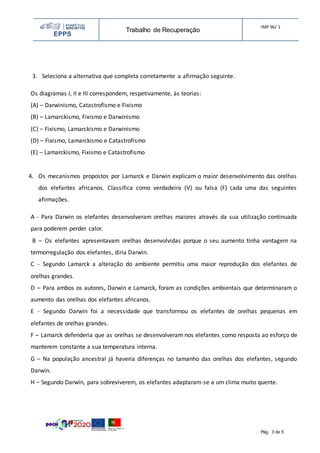 EPPS
Trabalho de Recuperação
IMP 96/ 1
Pág. 3 de 5
3. Seleciona a alternativa que completa corretamente a afirmação seguinte.
Os diagramas I, II e III correspondem, respetivamente, às teorias:
(A) – Darwinismo, Catastrofismo e Fixismo
(B) – Lamarckismo, Fixismo e Darwinismo
(C) – Fixismo, Lamarckismo e Darwinismo
(D) – Fixismo, Lamarckismo e Catastrofismo
(E) – Lamarckismo, Fixismo e Catastrofismo
4. Os mecanismos propostos por Lamarck e Darwin explicam o maior desenvolvimento das orelhas
dos elefantes africanos. Classifica como verdadeira (V) ou falsa (F) cada uma das seguintes
afirmações.
A - Para Darwin os elefantes desenvolveram orelhas maiores através da sua utilização continuada
para poderem perder calor.
B – Os elefantes apresentavam orelhas desenvolvidas porque o seu aumento tinha vantagem na
termorregulação dos elefantes, diria Darwin.
C - Segundo Lamarck a alteração do ambiente permitiu uma maior reprodução dos elefantes de
orelhas grandes.
D – Para ambos os autores, Darwin e Lamarck, foram as condições ambientais que determinaram o
aumento das orelhas dos elefantes africanos.
E - Segundo Darwin foi a necessidade que transformou os elefantes de orelhas pequenas em
elefantes de orelhas grandes.
F – Lamarck defenderia que as orelhas se desenvolveram nos elefantes como resposta ao esforço de
manterem constante a sua temperatura interna.
G – Na população ancestral já haveria diferenças no tamanho das orelhas dos elefantes, segundo
Darwin.
H – Segundo Darwin, para sobreviverem, os elefantes adaptaram-se a um clima muito quente.
 