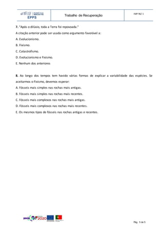 EPPS
Trabalho de Recuperação
IMP 96/ 1
Pág. 5 de 5
7. “Após o dilúvio, toda a Terra foi repovoada.”
A citação anterior pode ser usada como argumento favorável a:
A. Evolucionismo.
B. Fixismo.
C. Catastrofismo.
D. Evolucionismo e Fixismo.
E. Nenhum dos anteriores
8. Ao longo dos tempos tem havido várias formas de explicar a variabilidade das espécies. Se
aceitarmos o Fixismo, devemos esperar:
A. Fósseis mais simples nas rochas mais antigas.
B. Fósseis mais simples nas rochas mais recentes.
C. Fósseis mais complexos nas rochas mais antigas.
D. Fósseis mais complexos nas rochas mais recentes.
E. Os mesmos tipos de fósseis nas rochas antigas e recentes.
 