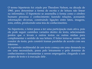 O termo hipertexto foi criado por Theodore Nelson, na década de
1960, para denominar a forma de escrita e de leitura não linear
na informática. O hipertexto se assemelha à forma como o cérebro
humano processa o conhecimento: fazendo relações, acessando
informações diversas, construindo ligações entre fatos, imagens,
sons, enfim, produzindo uma teia de conhecimentos.
No hipertexto, o leitor passa a ter uma participação mais ativa, pois
ele pode seguir caminhos variados dentro do texto, selecionando
pontos que o levam a outros textos ou outras mídias para
complementar o sentido de sua leitura. O leitor torna-se, assim, um
coautor do texto, pois constrói tramas paralelas de acordo com seu
interesse.
A expressão multimodal de um texto começa em uma demanda ou
em uma necessidade, passa pelo letramento e pelo domínio de
conhecimentos e ferramentas a serem empregados, chegando a um
projeto de texto e à execução dele .
 