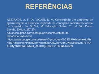 REFERÊNCIAS
ANDRADE, A. F. D.; VICARI, R. M. Construindo um ambiente de
aprendizagem a distância inspirado na concepção sociointeracionista
de Vygotsky. In: SILVA, M. Educação Online. 2ª. ed. São Paulo:
Loyola, 2006. p. 257-274.
educacao.globo.com/portugues/assunto/estudo-do-
texto/hipertexto.html
https://www.google.com.br/search?q=o+que+%C3%A9+hipertexto&hl
=ptBR&source=lnms&tbm=isch&sa=X&ved=0ahUKEwiRpuvd37bTAh
XCMyYKHdWzCMwQ_AUICCgD&biw=1366&bih=589
 