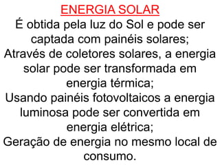 ENERGIA SOLAR
É obtida pela luz do Sol e pode ser
captada com painéis solares;
Através de coletores solares, a energia
solar pode ser transformada em
energia térmica;
Usando painéis fotovoltaicos a energia
luminosa pode ser convertida em
energia elétrica;
Geração de energia no mesmo local de
consumo.
 