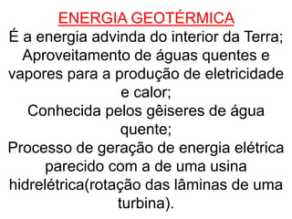 ENERGIA GEOTÉRMICA
É a energia advinda do interior da Terra;
Aproveitamento de águas quentes e
vapores para a produção de eletricidade
e calor;
Conhecida pelos gêiseres de água
quente;
Processo de geração de energia elétrica
parecido com a de uma usina
hidrelétrica(rotação das lâminas de uma
turbina).
 
