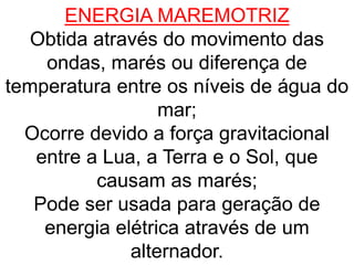 ENERGIA MAREMOTRIZ
Obtida através do movimento das
ondas, marés ou diferença de
temperatura entre os níveis de água do
mar;
Ocorre devido a força gravitacional
entre a Lua, a Terra e o Sol, que
causam as marés;
Pode ser usada para geração de
energia elétrica através de um
alternador.
 