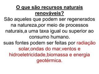 O que são recursos naturais
renováveis?
São aqueles que podem ser regenerados
na natureza,por meio de processos
naturais,a uma taxa igual ou superior ao
consumo humano.
suas fontes podem ser feitas por radiação
solar,ondas do mar,ventos e
hidroeletricidade,biomassa e energia
geotérmica.
 