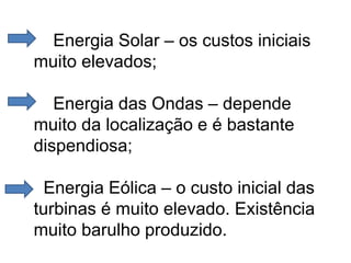 Energia Solar – os custos iniciais
muito elevados;
Energia das Ondas – depende
muito da localização e é bastante
dispendiosa;
Energia Eólica – o custo inicial das
turbinas é muito elevado. Existência
muito barulho produzido.
 