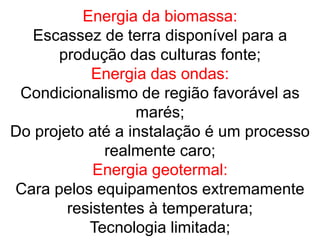 Energia da biomassa:
Escassez de terra disponível para a
produção das culturas fonte;
Energia das ondas:
Condicionalismo de região favorável as
marés;
Do projeto até a instalação é um processo
realmente caro;
Energia geotermal:
Cara pelos equipamentos extremamente
resistentes à temperatura;
Tecnologia limitada;
 
