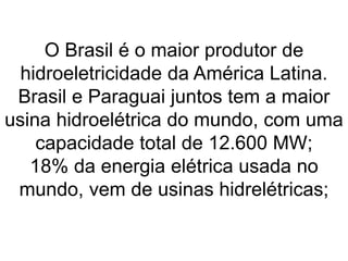 O Brasil é o maior produtor de
hidroeletricidade da América Latina.
Brasil e Paraguai juntos tem a maior
usina hidroelétrica do mundo, com uma
capacidade total de 12.600 MW;
18% da energia elétrica usada no
mundo, vem de usinas hidrelétricas;
 