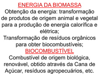 ENERGIA DA BIOMASSA
Obtenção da energia: transformação
de produtos de origem animal e vegetal
para a produção de energia calorífica e
elétrica;
Transformação de resíduos orgânicos
para obter biocombustíveis;
BIOCOMBUSTÍVEL
Combustível de origem biológica,
renovável, obtido através da Cana de
Açúcar, resíduos agropecuários, etc.
 