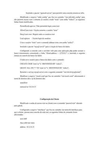 Instalado o pacote “openssh-server” para permitir uma conexão remota ao infra.
Modificado o arquivo “sshd_config” que fica no caminho “/etc/ssh/sshd_config” para
não permitir acesso root e somente ao usuário criado “teste” com senha “redes2”, as seguintes
linhas foram modificadas:
PermitRootLogin no //Não permitido login como root
AllowUsers teste //Aceita somente o usuário “teste”
DenyUsers root //Repele todos os usuários root
UseLoginyes

//Aceita login de usuários

Criar o usuário “teste” com o comando adduser teste com senha “redes2”.
Instalado o pacote “mysql-server” para a criação do banco de dados.
Configurado a conexão com o servidor web para uma aplicação php poder acessar o
banco remotamente comentando a linha “#bind-address = 127.0.0.1” e inserindo a seguinte
sintaxe no console do banco de dados:
Criado novo usuário para o banco de dados com o comando:
CREATE USER „teste‟@‟%‟ IDENTIFIED BY „redes2‟;
GRANT ALL ON *.* TO „teste‟@‟%‟ IDENTIFIED BY „redes2‟;
Restartar o serviço mysql-server com o seguinte comando “/etc/init.d/mysqlrestart”.
Modificar o arquivo “resolv.conf que fica no caminho “/etc/resolv.conf” adicionando o
nome do domínio dns e ip do domínio dns:
searchlost
nameserver 10.2.8.15

Configuração do Cliente
Modificado a senha de acesso root ao cliente com o comando “passwd root” alterado
para g&rds.
Configurado o arquivo “interfaces” que fica no caminho /etc/network/interfaces para
que o cliente possua uma conexão de rede real, as seguintes linhas de comando foram
adicionadas:
auto eth0
iface eth0 inet static
address 10.12.8.15

 