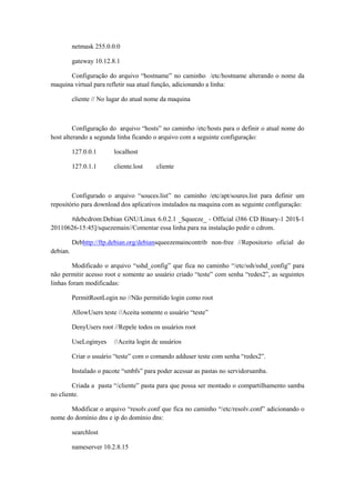 netmask 255.0.0.0
gateway 10.12.8.1
Configuração do arquivo “hostname” no caminho /etc/hostname alterando o nome da
maquina virtual para refletir sua atual função, adicionando a linha:
cliente // No lugar do atual nome da maquina

Configuração do arquivo “hosts” no caminho /etc/hosts para o definir o atual nome do
host alterando a segunda linha ficando o arquivo com a seguinte configuração:
127.0.0.1

localhost

127.0.1.1

cliente.lost

cliente

Configurado o arquivo “souces.list” no caminho /etc/apt/soures.list para definir um
repositório para download dos aplicativos instalados na maquina com as seguinte configuração:
#debcdrom:Debian GNU/Linux 6.0.2.1 _Squeeze_ - Official i386 CD Binary-1 201$-1
20110626-15:45]/squezemain//Comentar essa linha para na instalação pedir o cdrom.
Debhttp://ftp.debian.org/debiansqueezemaincontrib non-free //Repositorio oficial do
debian.
Modificado o arquivo “sshd_config” que fica no caminho “/etc/ssh/sshd_config” para
não permitir acesso root e somente ao usuário criado “teste” com senha “redes2”, as seguintes
linhas foram modificadas:
PermitRootLogin no //Não permitido login como root
AllowUsers teste //Aceita somente o usuário “teste”
DenyUsers root //Repele todos os usuários root
UseLoginyes

//Aceita login de usuários

Criar o usuário “teste” com o comando adduser teste com senha “redes2”.
Instalado o pacote “smbfs” para poder acessar as pastas no servidorsamba.
Criada a pasta “/cliente” pasta para que possa ser montado o compartilhamento samba
no cliente.
Modificar o arquivo “resolv.conf que fica no caminho “/etc/resolv.conf” adicionando o
nome do domínio dns e ip do domínio dns:
searchlost
nameserver 10.2.8.15

 