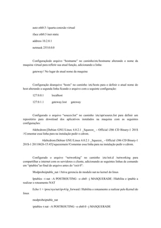 auto eth0:3 //quarta conexão virtual
iface eth0:3 inet static
address 10.2.8.1
netmask 255.0.0.0

Configuraçãodo arquivo “hostname” no caminho/etc/hostname alterando o nome da
maquina virtual para refletir sua atual função, adicionando a linha:
gateway// No lugar do atual nome da maquina

Configuração doarquivo “hosts” no caminho /etc/hosts para o definir o atual nome do
host alterando a segunda linha ficando o arquivo com a seguinte configuração:
127.0.0.1

localhost

127.0.1.1

gateway.lost

gateway

Configurado o arquivo “souces.list” no caminho /etc/apt/soures.list para definir um
repositório para download dos aplicativos instalados na maquina com as seguintes
configurações:
#debcdrom:[Debian GNU/Linux 6.0.2.1 _Squeeze_ - Official i386 CD Binary-1 201$
//Comentar essa linha para na instalação pedir o cdrom.
#debcdrom:Debian GNU/Linux 6.0.2.1 _Squeeze_ - Official i386 CD Binary-1
201$-1 20110626-15:45]/squezemain//Comentar essa linha para na instalação pedir o cdrom.

Configurado o arquivo “networking” no caminho /etc/init.d /networking para
compartilhar a internet com os servidores e cliente, adicionando as seguintes linhas de comando
em “iptables”ao final do arquivo antes do “exit 0”:
Modprobeiptable_nat //Ativa gerencia do modulo nat no kernel do linux
Iptables –t nat –A POSTROUTING –o eht0 –j MASQUERADE //Habilita o iptable a
realizar o roteamento NAT
Echo 1 > /proc/sys/net/ipv4/ip_forward //Habilita o roteamento a realizar pelo Kernel do
linux
modprobeiptable_nat
iptables–t nat –A POSTROUTING –o eht0:0 –j MASQUERADE

 
