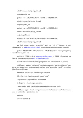 echo 1 > /proc/sys/net/ipv4/ip_forward
modprobeiptable_nat
iptables –t nat –A POSTROUTING –o eht0:1 –j MASQUERADE
echo 1 > /proc/sys/net/ipv4/ip_forward
modprobeiptable_nat
iptables –t nat –A POSTROUTING –o eht0:2 –j MASQUERADE
echo 1 > /proc/sys/net/ipv4/ip_forward
modprobeiptable_nat
iptables –t nat –A POSTROUTING –o eht0:3 –j MASQUERADE
echo 1 > /proc/sys/net/ipv4/ip_forward
No final mesmo arquivo “networking” antes do “exit 0” bloquear os sites
“br.yahoo.com” e “www.mercadolivre.com.br” adicionando as seguintes linhas de comando:
iptables –A FORWARD –d br.yahoo.com –j DROP //Dropa tudo que chega ao gateway
com o destino br.yahoo.com
iptabels –A FORWARD –d www.mercadolivre.com.br –j DROP //Dropa tudo que
chega ao gateway com o destino www.mercadolivre.com.br
Instalado o pacote “openssh-server” para permitir uma conexão remota ao gateway.
Modificado o arquivo “sshd_config” que fica no caminho “/etc/ssh/sshd_config” para
não permitir acesso root e somente ao usuário criado “teste” com senha “redes2”, as seguintes
linhas foram modificadas:
PermitRootLogin no //Não permitido login como root
AllowUsers teste //Aceita somente o usuário “teste”
DenyUsers root //Repele todos os usuários root
UseLoginyes

//Aceita login de usuários

Criar o usuário “teste” com o comando adduser teste com senha “redes2”.
Modificar o arquivo “resolv.conf que fica no caminho “/etc/resolv.conf” adicionando o
nome do domínio dns e ip do domínio dns:
searchlost
nameserver 10.2.8.15

 