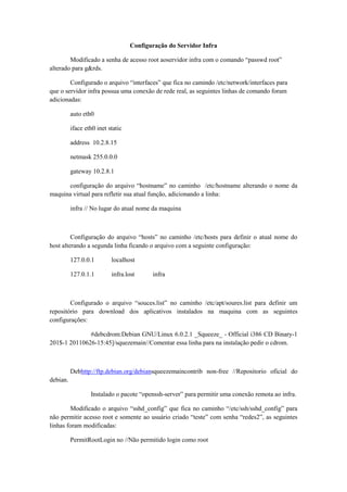 Configuração do Servidor Infra
Modificado a senha de acesso root aoservidor infra com o comando “passwd root”
alterado para g&rds.
Configurado o arquivo “interfaces” que fica no camindo /etc/network/interfaces para
que o servidor infra possua uma conexão de rede real, as seguintes linhas de comando foram
adicionadas:
auto eth0
iface eth0 inet static
address 10.2.8.15
netmask 255.0.0.0
gateway 10.2.8.1
configuração do arquivo “hostname” no caminho /etc/hostname alterando o nome da
maquina virtual para refletir sua atual função, adicionando a linha:
infra // No lugar do atual nome da maquina

Configuração do arquivo “hosts” no caminho /etc/hosts para definir o atual nome do
host alterando a segunda linha ficando o arquivo com a seguinte configuração:
127.0.0.1

localhost

127.0.1.1

infra.lost

infra

Configurado o arquivo “souces.list” no caminho /etc/apt/soures.list para definir um
repositório para download dos aplicativos instalados na maquina com as seguintes
configurações:
#debcdrom:Debian GNU/Linux 6.0.2.1 _Squeeze_ - Official i386 CD Binary-1
201$-1 20110626-15:45]/squezemain//Comentar essa linha para na instalação pedir o cdrom.

Debhttp://ftp.debian.org/debiansqueezemaincontrib non-free //Repositorio oficial do
debian.
Instalado o pacote “openssh-server” para permitir uma conexão remota ao infra.
Modificado o arquivo “sshd_config” que fica no caminho “/etc/ssh/sshd_config” para
não permitir acesso root e somente ao usuário criado “teste” com senha “redes2”, as seguintes
linhas foram modificadas:
PermitRootLogin no //Não permitido login como root

 