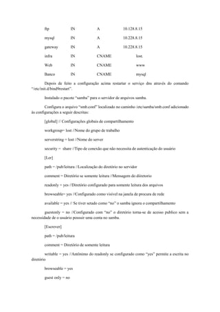 ftp

IN

A

10.128.8.15

mysql

IN

A

10.228.8.15

gateway

IN

A

10.228.8.15

infra

IN

CNAME

lost.

Web

IN

CNAME

www

Banco

IN

CNAME

mysql

Depois de feito a configuração acima restartar o serviço dns através do comando
“/etc/init.d/bind9restart”.
Instalado o pacote “samba” para o servidor de arquivos samba.
Configura o arquivo “smb.conf” localizado no caminho /etc/samba/smb.conf adicionado
às configurações a seguir descritas:
[global] // Configurações globais de compartilhamento
workgroup= lost //Nome do grupo de trabalho
serverstring = lost //Nome do server
security = share //Tipo de conexão que não necessita de autenticação do usuário
[Ler]
path = /pub/leitura //Localização do diretório no servidor
comment = Diretório se somente leitura //Mensagem do diiretorio
readonly = yes //Diretório configurado para somente leitura dos arquivos
browseable= yes //Configurado como visível na janela de procura de rede
available = yes // Se tiver setado como “no” o samba ignora o compartilhamento
guestonly = no //Configurado com “no” o diretório torna-se de acesso publico sem a
necessidade de o usuário possuir uma conta no samba.
[Escrever]
path = /pub/leitura
comment = Diretório de somente leitura
writable = yes //Antônimo do readonly se configurado como “yes” permite a escrita no
diretório
browseable = yes
guest only = no

 