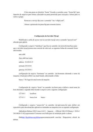 Criar uma pasta no diretório “home” ficando o caminho como “/home/ftp” para
deposito de arquivos para leitura colocando na pasta permissão para execução e leitura para os
outros e grupo.
Reiniciar o serviço ftp com o comando “/etc /vsftpd.conf”.
Alterar a permissão da pasta ftp para somente leitura.

Configuração do Servidor Mysql
Modificado a senha de acesso root ao servidor mysql com o comando “passwd root”
alterado para g&rds.
Configurado o arquivo “interfaces” que fica no caminho /etc/network/interfaces para
que o servidor mysql possua uma conexão de rede real, as seguintes linhas de comando foram
adicionadas:
auto eth0
iface eth0 inet static
address 10.228.8.15
netmask 255.0.0.0
gateway 10.228.8.1
configuração do arquivo “hostname” no caminho /etc/hostname alterando o nome da
maquina virtual para refletir sua atual função, adicionando a linha:
banco // No lugar do atual nome da maquina

Configuração do arquivo “hosts” no caminho /etc/hosts para o definir o atual nome do
host alterando a segunda linha ficando o arquivo com a seguinte configuração:
127.0.0.1

localhost

127.0.1.1

banco.lost

banco

Configurado o arquivo “souces.list” no caminho /etc/apt/soures.list para definir um
repositório para download dos aplicativos instalados na maquina com as seguinte configuração:
#debcdrom:Debian GNU/Linux 6.0.2.1 _Squeeze_ - Official i386 CD Binary-1 201$-1
20110626-15:45]/squezemain//Comentar essa linha para na instalação pedir o cdrom.
Debhttp://ftp.debian.org/debiansqueezemaincontrib non-free //Repositorio oficial do
debian.

 