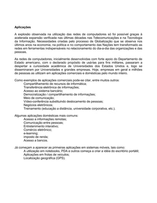 Aplicações
A explosão observada na utilização das redes de computadores só foi possível graças à
acelerada expansão verificada nas últimas décadas nas Telecomunicações e na Tecnologia
da Informação. Necessidades criadas pelo processo de Globalização que se observa nos
últimos anos na economia, na política e no comportamento das Nações tem transformado as
redes em ferramentas indispensáveis no relacionamento do dia-a-dia das organizações e das
pessoas.
As redes de computadores, inicialmente desenvolvidas com forte apoio do Departamento de
Estado americano, com o declarado propósito de usá-las para fins militares, passaram a
despertar a curiosidade acadêmica de Universidades dos Estados Unidos e, logo se
disseminaram por Universidades e grandes empresas. Hoje, empresas em geral e milhões
de pessoas as utilizam em aplicações comerciais e domésticas pelo mundo inteiro.
Como exemplos de aplicações comerciais pode-se citar, entre muitos outros:
Compartilhamento de recursos de informática;
Transferência eletrônica de informações;
Acesso ao sistema bancário;
Democratização / compartilhamento de informações;
Meio de comunicação;
Vídeo-conferência substituindo deslocamento de pessoas;
Negócios eletrônicos;
Treinamento (educação a distância, universidade corporativa, etc.).
Algumas aplicações domésticas mais comuns:
Acesso a informações remotas;
Comunicação entre pessoas;
Entretenimento interativo;
Comércio eletrônico;
e-learning;
imposto de renda;
Acesso a bancos.
Já começam a aparecer as primeiras aplicações em sistemas móveis, tais como:
A utilização em notebooks, PDA e outros começa a criar a idéia do escritório portátil;
Aplicações em frotas de veículos;
Localização geográfica (GPS).
 