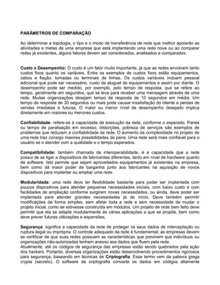 PARÂMETROS DE COMPARAÇÃO
Ao determinar a topologia, o tipo e o modo de transferência de rede que melhor apoiarão as
atividades e metas de uma empresa que está implantando uma rede nova ou ao comparar
redes já existentes, alguns fatores devem ser considerados, analisados e comparados:
Custo x Desempenho: O custo é um fator muito importante, já que as redes envolvem tanto
custos fixos quanto os variáveis. Entre os exemplos de custos fixos estão equipamentos,
cabos e fiação, tomadas ou terminais de linhas. Os custos variáveis incluem pessoal
adicional que pode ser necessário, custo de aluguel de equipamentos e assim por diante. O
desempenho pode ser medido, por exemplo, pelo tempo de resposta, que se refere ao
tempo, geralmente em segundos, que se leva para receber uma mensagem através de uma
rede. Muitas organizações desejam tempo de resposta de 10 segundos em média. Um
tempo de resposta de 30 segundos ou mais pode causar insatisfação do cliente e perdas de
vendas imediatas e futuras. O maior ou menor nível de desempenho desejado implica
diretamente em maiores ou menores custos.
Confiabilidade: refere-se à capacidade de execução da rede, conforme o esperado. Panes
ou tempo de paralisação em excesso, distorções, pobreza de serviços são exemplos de
problemas que reduzem a confiabilidade da rede. O aumento da complexidade no projeto de
uma rede traz consigo maiores possibilidades de pane. Uma rede será mais confiável para o
usuário se o atender com a qualidade e o tempo esperados.
Compatibilidade: também chamada de interoperabilidade, é a capacidade que a rede
possui de se ligar a dispositivos de fabricantes diferentes, tanto em nível de hardware quanto
de software. Isto permite que sejam aproveitados equipamentos já existentes na empresa,
bem como dá maior poder de barganha junto aos fabricantes na aquisição de novos
dispositivos para implantar ou ampliar uma rede.
Modularidade: uma rede deve ter flexibilidade bastante para poder ser implantada com
poucos dispositivos para atender pequenas necessidades iniciais, com baixo custo e com
facilidades de ampliação conforme surgirem novas necessidades, ou ainda, deve poder ser
implantada para atender grandes necessidades já de início. Deve também permitir
modificações de forma simples, sem afetar toda a rede e sem necessidade de mudar o
projeto inicial, como se estivesse construída em módulos. Um projeto de rede bem feito deve
permitir que ela se adapte modularmente às várias aplicações a que se propõe, bem como
deve prever futuras utilizações e expansões.
Segurança: significa a capacidade da rede de proteger os seus dados de interceptação ou
ruptura ilegal ou imprópria. O controle adequado da rede é fundamental; as empresas devem
se certificar de que suas redes possuem as características que previnem que indivíduos ou
organizações não-autorizadas tenham acesso aos dados que fluem pela rede.
Atualmente, até os códigos de segurança das empresas estão sendo quebrados pela ação
dos hackers. Portanto, diversas organizações estão desenvolvendo procedimentos rigorosos
para segurança, baseando em técnicas de Criptografia. Esse termo vem da palavra grega
crypta (secreto). O software de criptografia converte os dados em códigos altamente
 