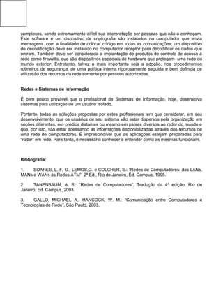 complexos, sendo extremamente difícil sua interpretação por pessoas que não o conheçam.
Este software e um dispositivo de criptografia são instalados no computador que envia
mensagens, com a finalidade de colocar código em todas as comunicações; um dispositivo
de decodificação deve ser instalado no computador receptor para decodificar os dados que
entram. Também deve ser considerada a implantação de produtos de controle de acesso à
rede como firewalls, que são dispositivos especiais de hardware que protegem uma rede do
mundo exterior. Entretanto, talvez o mais importante seja a adoção, nos procedimentos
rotineiros de segurança, de uma política interna rigorosamente seguida e bem definida de
utilização dos recursos da rede somente por pessoas autorizadas.
Redes e Sistemas de Informação
É bem pouco provável que o profissional de Sistemas de Informação, hoje, desenvolva
sistemas para utilização de um usuário isolado.
Portanto, todas as soluções propostas por estes profissionais tem que considerar, em seu
desenvolvimento, que os usuários de seu sistema vão estar dispersos pela organização em
seções diferentes, em prédios distantes ou mesmo em países diversos ao redor do mundo e
que, por isto, vão estar acessando as informações disponibilizadas através dos recursos de
uma rede de computadores. É imprescindível que as aplicações estejam preparadas para
“rodar” em rede. Para tanto, é necessário conhecer e entender como as mesmas funcionam.
Bibliografia:
1. SOARES, L. F. G., LEMOS,G. e COLCHER, S.: “Redes de Computadores: das LANs,
MANs e WANs às Redes ATM”, 2ª Ed., Rio de Janeiro, Ed. Campus, 1995.
2. TANENBAUM, A. S.: “Redes de Computadores”, Tradução da 4ª edição, Rio de
Janeiro, Ed. Campus, 2003.
3. GALLO, MICHAEL A., HANCOCK, W. M.: “Comunicação entre Computadores e
Tecnologías de Rede”, São Paulo, 2003.
 