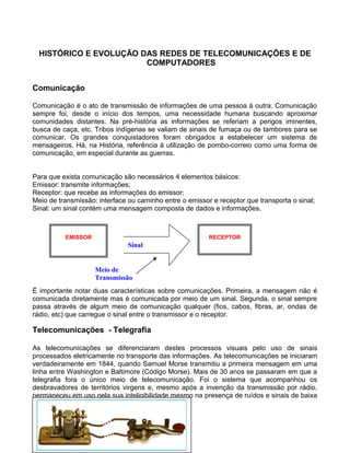 HISTÓRICO E EVOLUÇÃO DAS REDES DE TELECOMUNICAÇÕES E DE
COMPUTADORES
Comunicação
Comunicação é o ato de transmissão de informações de uma pessoa à outra. Comunicação
sempre foi, desde o início dos tempos, uma necessidade humana buscando aproximar
comunidades distantes. Na pré-história as informações se referiam a perigos iminentes,
busca de caça, etc. Tribos indígenas se valiam de sinais de fumaça ou de tambores para se
comunicar. Os grandes conquistadores foram obrigados a estabelecer um sistema de
mensageiros. Há, na História, referência à utilização de pombo-correio como uma forma de
comunicação, em especial durante as guerras.
Para que exista comunicação são necessários 4 elementos básicos:
Emissor: transmite informações;
Receptor: que recebe as informações do emissor;
Meio de transmissão: interface ou caminho entre o emissor e receptor que transporta o sinal;
Sinal: um sinal contém uma mensagem composta de dados e informações.
É importante notar duas características sobre comunicações. Primeira, a mensagem não é
comunicada diretamente mas é comunicada por meio de um sinal. Segunda, o sinal sempre
passa através de algum meio de comunicação qualquer (fios, cabos, fibras, ar, ondas de
rádio, etc) que carregue o sinal entre o transmissor e o receptor.
Telecomunicações - Telegrafia
As telecomunicações se diferenciaram destes processos visuais pelo uso de sinais
processados eletricamente no transporte das informações. As telecomunicações se iniciaram
verdadeiramente em 1844, quando Samuel Morse transmitiu a primeira mensagem em uma
linha entre Washington e Baltimore (Código Morse). Mais de 30 anos se passaram em que a
telegrafia fora o único meio de telecomunicação. Foi o sistema que acompanhou os
desbravadores de territórios virgens e, mesmo após a invenção da transmissão por rádio,
permaneceu em uso pela sua inteligibilidade mesmo na presença de ruídos e sinais de baixa
intensidade.
EMISSOR RECEPTOR
Meio de
Transmissão
Sinal
 