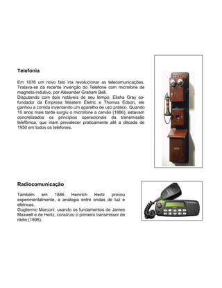 Telefonia
Em 1876 um novo fato iria revolucionar as telecomunicações.
Tratava-se da recente invenção do Telefone com microfone de
magneto-indutivo, por Alexander Graham Bell.
Disputando com dois notáveis de seu tempo, Elisha Gray co-
fundador da Empresa Western Eletric e Thomas Edson, ele
ganhou a corrida inventando um aparelho de uso prático. Quando
10 anos mais tarde surgiu o microfone a carvão (1886), estavam
concretizados os princípios operacionais da transmissão
telefônica, que iriam prevalecer praticamente até a década de
1950 em todos os telefones.
Radiocomunicação
Também em 1886 Heinrich Hertz provou
experimentalmente, a analogia entre ondas de luz e
elétricas.
Gugliermo Marconi, usando os fundamentos de James
Maxwell e de Hertz, construiu o primeiro transmissor de
rádio (1895).
 