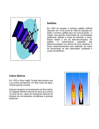 Satélites
Em 1957 foi lançado o primeiro satélite artificial
(Sputnik). Em 10 de junho de 1962 foi colocado em
órbita o primeiro satélite ativo de comunicações - o
Telstar, que permitiu transmissão de conversações
telefônicas, telefoto e sinais de televisão a cores.
Estava aberta a era de telecomunicações, via
satélite. A extraordinária expansão das
telecomunicações nos últimos 50 anos reclamou e
forçou desenvolvimentos para obtenção de meios
de transmissão de alta capacidade, qualidade e
custos competitivos.
Cabos Ópticos
Em 1870 o físico inglês Tyndall demonstrara que
a luz podia acompanhar um feixe (tubo) de água,
mesmo quando curvado.
Estavam lançados os fundamentos da fibra óptica:
um delgado filamento flexível de sílica que conduz
um feixe de luz, capaz de transportar dezenas de
milhares de conversações simultâneas à grandes
distâncias.
 