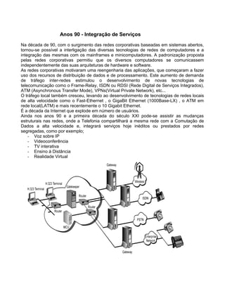 Anos 90 - Integração de Serviços
Na década de 90, com o surgimento das redes corporativas baseadas em sistemas abertos,
tornou-se possível a interligação das diversas tecnologias de redes de computadores e a
integração das mesmas com os mainframes e minicomputadores. A padronização proposta
pelas redes corporativas permitiu que os diversos computadores se comunicassem
independentemente das suas arquiteturas de hardware e software.
As redes corporativas motivaram uma reengenharia das aplicações, que começaram a fazer
uso dos recursos de distribuição de dados e de processamento. Este aumento de demanda
de tráfego inter-redes estimulou o desenvolvimento de novas tecnologias de
telecomunicação como o Frame-Relay, ISDN ou RDSI (Rede Digital de Serviços Integrados),
ATM (Asynchronous Transfer Mode), VPNs(Virtual Private Network), etc...
O tráfego local também cresceu, levando ao desenvolvimento de tecnologias de redes locais
de alta velocidade como o Fast-Ethernet , o GigaBit Ethernet (1000Base-LX) , o ATM em
rede local(LATM) e mais recentemente o 10 Gigabit Ethernet.
É a década da Internet que explode em número de usuários.
Ainda nos anos 90 e a primeira década do século XXI pode-se assistir as mudanças
estruturais nas redes, onde a Telefonia compartilhará a mesma rede com a Comutação de
Dados a alta velocidade e, integrará serviços hoje inéditos ou prestados por redes
segregadas, como por exemplo;
- Voz sobre IP
- Videoconferência
- TV interativa
- Ensino à Distância
- Realidade Virtual
 