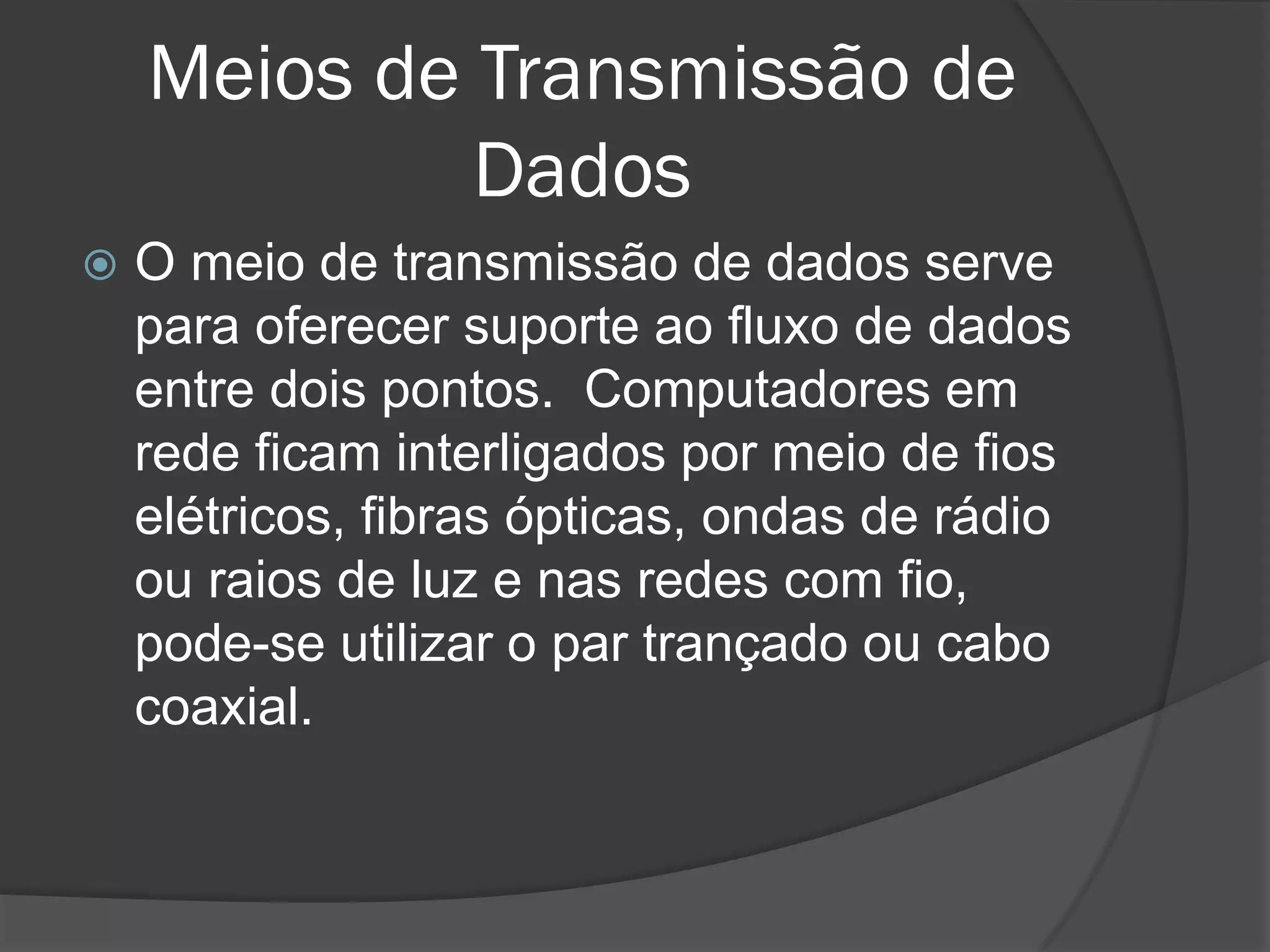 Meios de Transmissão de
Dados
 O meio de transmissão de dados serve
para oferecer suporte ao fluxo de dados
entre dois pontos. Computadores em
rede ficam interligados por meio de fios
elétricos, fibras ópticas, ondas de rádio
ou raios de luz e nas redes com fio,
pode-se utilizar o par trançado ou cabo
coaxial.
 