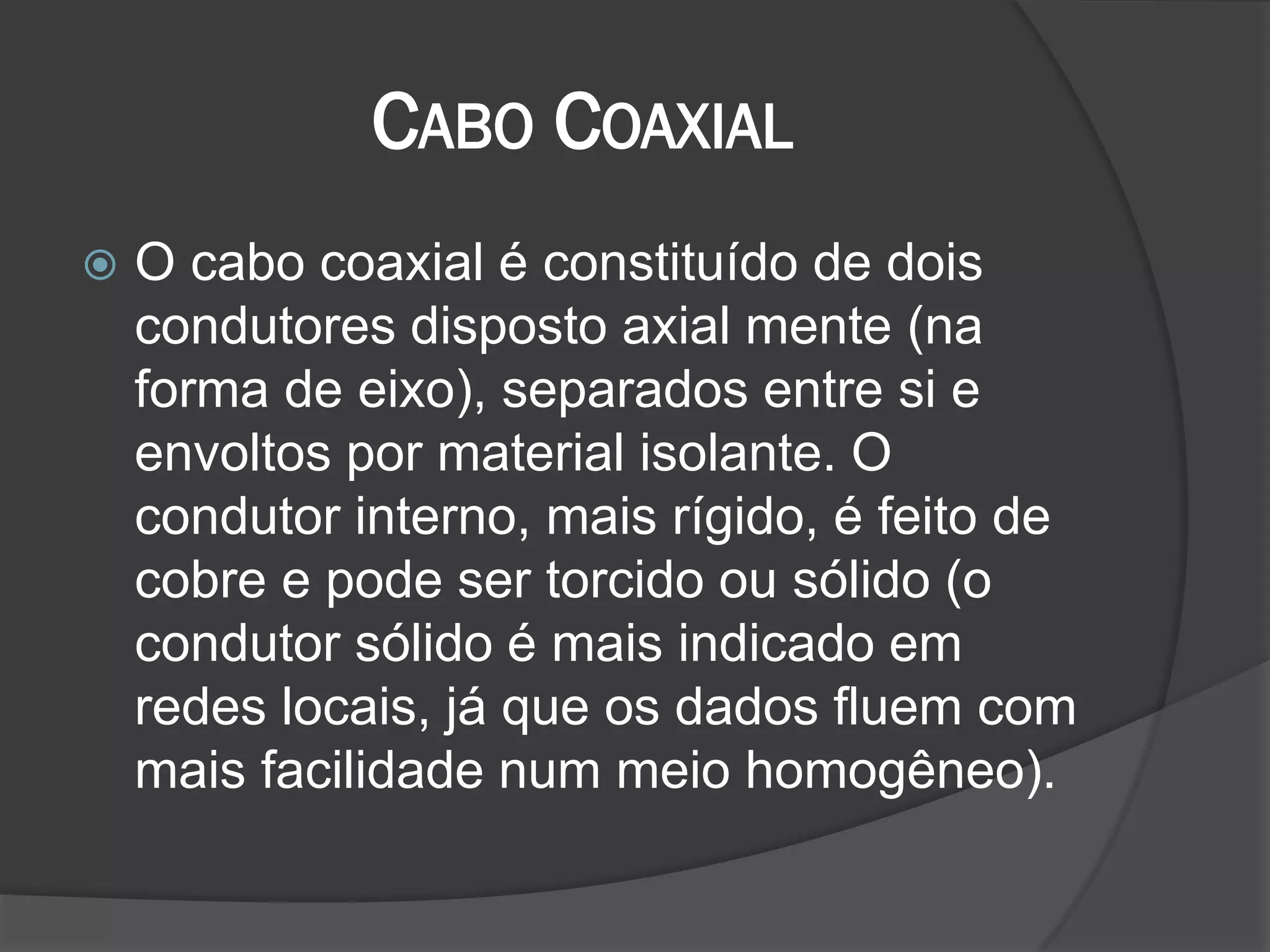 CABO COAXIAL
 O cabo coaxial é constituído de dois
condutores disposto axial mente (na
forma de eixo), separados entre si e
envoltos por material isolante. O
condutor interno, mais rígido, é feito de
cobre e pode ser torcido ou sólido (o
condutor sólido é mais indicado em
redes locais, já que os dados fluem com
mais facilidade num meio homogêneo).
 