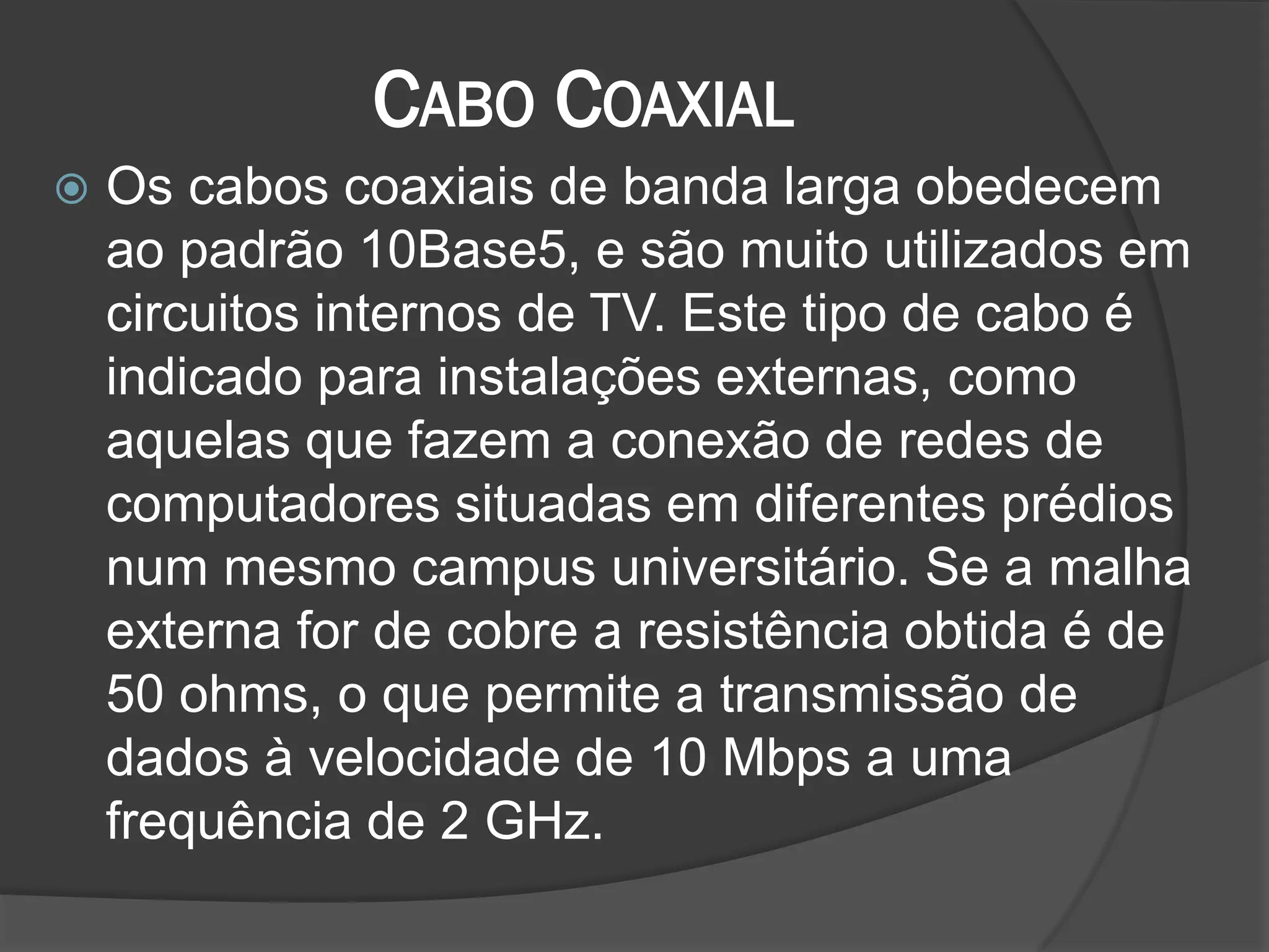 CABO COAXIAL
 Os cabos coaxiais de banda larga obedecem
ao padrão 10Base5, e são muito utilizados em
circuitos internos de TV. Este tipo de cabo é
indicado para instalações externas, como
aquelas que fazem a conexão de redes de
computadores situadas em diferentes prédios
num mesmo campus universitário. Se a malha
externa for de cobre a resistência obtida é de
50 ohms, o que permite a transmissão de
dados à velocidade de 10 Mbps a uma
frequência de 2 GHz.
 
