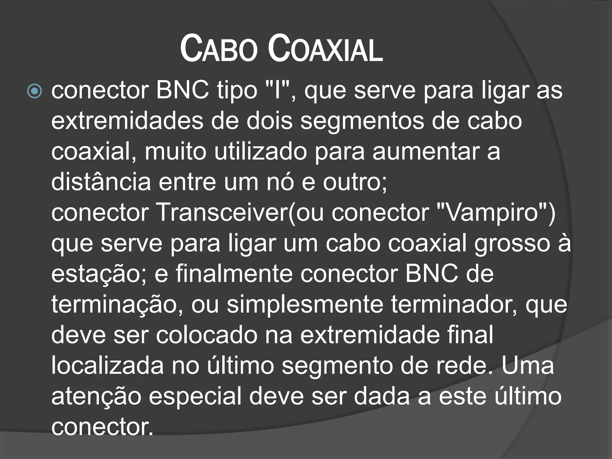CABO COAXIAL
 conector BNC tipo "I", que serve para ligar as
extremidades de dois segmentos de cabo
coaxial, muito utilizado para aumentar a
distância entre um nó e outro;
conector Transceiver(ou conector "Vampiro")
que serve para ligar um cabo coaxial grosso à
estação; e finalmente conector BNC de
terminação, ou simplesmente terminador, que
deve ser colocado na extremidade final
localizada no último segmento de rede. Uma
atenção especial deve ser dada a este último
conector.
 