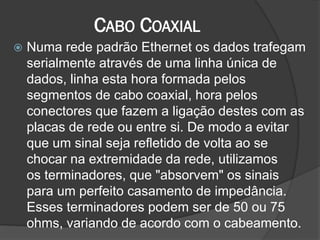 CABO COAXIAL
 Numa rede padrão Ethernet os dados trafegam
serialmente através de uma linha única de
dados, linha esta hora formada pelos
segmentos de cabo coaxial, hora pelos
conectores que fazem a ligação destes com as
placas de rede ou entre si. De modo a evitar
que um sinal seja refletido de volta ao se
chocar na extremidade da rede, utilizamos
os terminadores, que "absorvem" os sinais
para um perfeito casamento de impedância.
Esses terminadores podem ser de 50 ou 75
ohms, variando de acordo com o cabeamento.
 